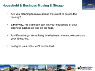 Household & Business Moving & Stoage

  •   Are you planning to move across the street or across the
      country?

  •   Either way, AB Transport can get your household or your
      business packed up and on the road.

  •   And if you've got some hang time between moves, we can store
      your items, too.

  •   Just give us a call -- we'll handle it all.
 