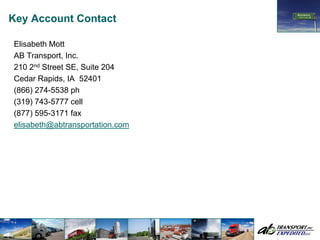 Key Account Contact

Elisabeth Mott
AB Transport, Inc.
210 2nd Street SE, Suite 204
Cedar Rapids, IA 52401
(866) 274-5538 ph
(319) 743-5777 cell
(877) 595-3171 fax
elisabeth@abtransportation.com
 