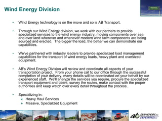 Wind Energy Division

  •   Wind Energy technology is on the move and so is AB Transport.

  •   Through our Wind Energy division, we work with our partners to provide
      specialized services to the wind energy industry, moving components over sea
      and over land wherever and whenever modern wind farm components are being
      sourced and erected. The bigger the load, the better we can demonstrate our
      capabilities.

  •   We've partnered with industry leaders to provide specialized load management
      capabilities for the transport of wind energy loads, heavy plant and oversized
      equipment.

  •   AB's Wind Energy Division will review and coordinate all aspects of your
      transportation project. From your phone call to our office through the successful
      completion of your delivery, many details will be coordinated on your behalf by our
      experienced staff. We'll analyze the services you require, procure the specialized
      transport equipment and talent, survey the routes, make contact with the proper
      authorities and keep watch over every detail throughout the process.

  •   Specializing in:
         Heavy Haul Services
         Massive, Specialized Equipment
 