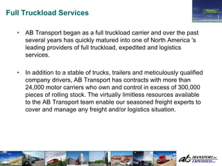 Full Truckload Services

   •   AB Transport began as a full truckload carrier and over the past
       several years has quickly matured into one of North America 's
       leading providers of full truckload, expedited and logistics
       services.

   •   In addition to a stable of trucks, trailers and meticulously qualified
       company drivers, AB Transport has contracts with more than
       24,000 motor carriers who own and control in excess of 300,000
       pieces of rolling stock. The virtually limitless resources available
       to the AB Transport team enable our seasoned freight experts to
       cover and manage any freight and/or logistics situation.
 
