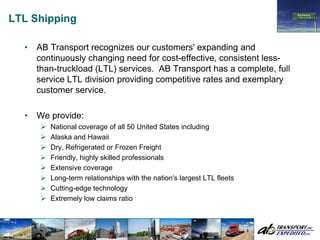LTL Shipping

  •   AB Transport recognizes our customers' expanding and
      continuously changing need for cost-effective, consistent less-
      than-truckload (LTL) services. AB Transport has a complete, full
      service LTL division providing competitive rates and exemplary
      customer service.

  •   We provide:
         National coverage of all 50 United States including
         Alaska and Hawaii
         Dry, Refrigerated or Frozen Freight
         Friendly, highly skilled professionals
         Extensive coverage
         Long-term relationships with the nation's largest LTL fleets
         Cutting-edge technology
         Extremely low claims ratio
 