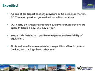 Expedited

  •   As one of the largest capacity providers in the expedited market,
      AB Transport provides guaranteed expedited services.

  •   Our nearly 60 strategically-located customer service centers are
      open 24-hours-a-day, 365 day-a-year.

  •   We provide instant, competitive rate quotes and availability of
      equipment.

  •   On-board satellite communications capabilities allow for precise
      tracking and tracing of each shipment.
 