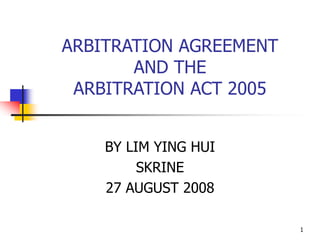 1
ARBITRATION AGREEMENT
AND THE
ARBITRATION ACT 2005
BY LIM YING HUI
SKRINE
27 AUGUST 2008
 