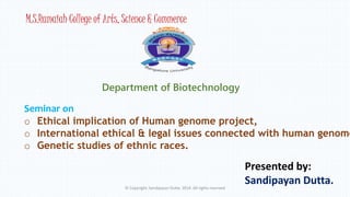 M.S.Ramaiah College of Arts, Science & Commerce 
Department of Biotechnology 
Seminar on 
o Ethical implication of Human genome project, 
o International ethical & legal issues connected with human genome o Presented by: 
Sandipayan Dutta. 
Genetic studies of ethnic races. 
© Copyright. Sandipayan Dutta. 2014. All rights reserved 
 