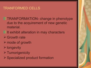 TRANFORMED CELLS

  TRANFORMATION- change in phenotype
  due to the acquirement of new genetic
  material.
  It exhibit alteration in may characters
 Growth rate
 mode of growth
 longevity
 Tumorigenicity
 Specialized product formation
 