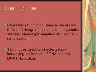 INTRODUCTION


 Characterization of cell lines is necessary
 to identify linage of the cells, to the genetic
 stability, phenotypic variation and to check
 cross contamination.

 Techniques used for chacterization-
 karyotying, estimation of DNA content,
 DNA hybridiztion.
 