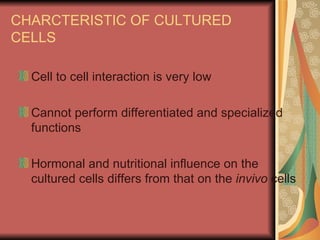 CHARCTERISTIC OF CULTURED
CELLS

  Cell to cell interaction is very low

  Cannot perform differentiated and specialized
  functions

  Hormonal and nutritional influence on the
  cultured cells differs from that on the invivo cells
 