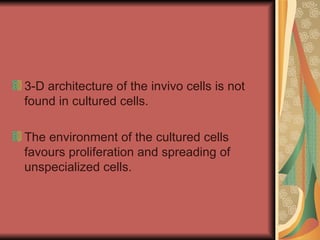 3-D architecture of the invivo cells is not
found in cultured cells.

The environment of the cultured cells
favours proliferation and spreading of
unspecialized cells.
 