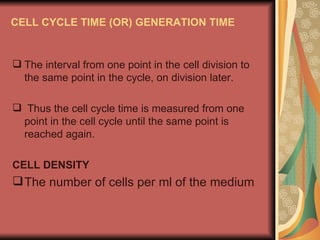 CELL CYCLE TIME (OR) GENERATION TIME


 The interval from one point in the cell division to
  the same point in the cycle, on division later.

 Thus the cell cycle time is measured from one
 point in the cell cycle until the same point is
 reached again.

CELL DENSITY
 The number of cells per ml of the medium
 