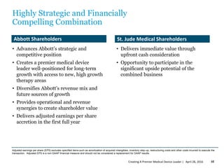 Highly Strategic and Financially
Compelling Combination
• Advances Abbott’s strategic and
competitive position
• Creates a premier medical device
leader well-positioned for long-term
growth with access to new, high growth
therapy areas
• Diversifies Abbott’s revenue mix and
future sources of growth
• Provides operational and revenue
synergies to create shareholder value
• Delivers adjusted earnings per share
accretion in the first full year
• Delivers immediate value through
upfront cash consideration
• Opportunity to participate in the
significant upside potential of the
combined business
Abbott Shareholders St. Jude Medical Shareholders
April 28, 2016Creating A Premier Medical Device Leader | 10
Adjusted earnings per share (EPS) excludes specified items such as amortization of acquired intangibles, inventory step-up, restructuring costs and other costs incurred to execute the
transaction. Adjusted EPS is a non-GAAP financial measure and should not be considered a replacement for GAAP results.
 