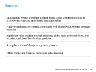 Summary
Immediately creates a premier medical device leader with top positions in
attractive markets and an industry-leading pipeline
Highly complementary combination that is well-aligned with Abbott’s strategic
priorities
Significant value creation through enhanced global scale and capabilities, and
broader portfolio of best-in-class products
Strengthens Abbott’s long-term growth potential
Offers compelling financial profile and value creation
April 28, 2016Creating A Premier Medical Device Leader | 11
 