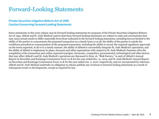 Forward-Looking Statements
Private Securities Litigation Reform Act of 1995
Caution Concerning Forward-Looking Statements
Some statements in this news release may be forward-looking statements for purposes of the Private Securities Litigation Reform
Act of 1995. Abbott and St. Jude Medical caution that these forward-looking statements are subject to risks and uncertainties that
may cause actual results to differ materially from those indicated in the forward-looking statements, including but not limited to the
ability of the parties to consummate the proposed transaction on a timely basis or at all, the ability of the parties to satisfy the
conditions precedent to consummation of the proposed transaction, including the ability to secure the required regulatory approvals
on the terms expected, at all or in a timely manner, the ability of Abbott to successfully integrate St. Jude Medical's operations, and
the ability of Abbott to implement its plans, forecasts and other expectations with respect to St. Jude Medical's business after the
completion of the transaction and realize expected synergies. Economic, competitive, governmental, technological and other factors
that may affect Abbott's and St. Jude Medical's operations are discussed in Item 1A, "Risk Factors,'' in each of Abbott's Annual
Report on Securities and Exchange Commission Form 10-K for the year ended Dec. 31, 2015, and St. Jude Medical's Annual Report
on Securities and Exchange Commission Form 10-K for the year ended Jan. 2, 2016, respectively, and are incorporated by reference.
Abbott and St. Jude Medical undertake no obligation to release publicly any revisions to forward-looking statements as a result of
subsequent events or developments, except as required by law.
April 28, 2016Creating A Premier Medical Device Leader | 3
 