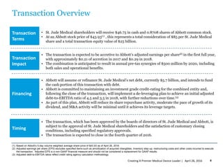 Transaction Overview
• St. Jude Medical shareholders will receive $46.75 in cash and 0.8708 shares of Abbott common stock.
• At an Abbott stock price of $43.93(1) , this represents a total consideration of $85 per St. Jude Medical
share and a total transaction equity value of $25 billion.
• The transaction is expected to be accretive to Abbott’s adjusted earnings per share(2) in the first full year,
with approximately $0.21 of accretion in 2017 and $0.29 in 2018.
• The combination is anticipated to result in annual pre-tax synergies of $500 million by 2020, including
both sales and operational benefits.
• Abbott will assume or refinance St. Jude Medical’s net debt, currently $5.7 billion, and intends to fund
the cash portion of this transaction with debt.
• Abbott is committed to maintaining an investment grade credit-rating for the combined entity and,
following the close of the transaction, will implement a de-leveraging plan to achieve an initial adjusted
debt-to-EBITDA ratio of 4.5 and 3.5 in 2018, with further reductions over time.(3)
• As part of this plan, Abbott will reduce its share repurchase activity, moderate the pace of growth of its
dividend, and M&A activity will be minimal until it achieves its leverage targets.
• The transaction, which has been approved by the boards of directors of St. Jude Medical and Abbott, is
subject to the approval of St. Jude Medical shareholders and the satisfaction of customary closing
conditions, including specified regulatory approvals.
• The transaction is expected to close in the fourth quarter of 2016.
(1) Based on Abbott’s 5-day volume weighted average share price of $43.93 as of April 26, 2016.
(2) Adjusted earnings per share (EPS) excludes specified items such as amortization of acquired intangibles, inventory step-up, restructuring costs and other costs incurred to execute
the transaction. Adjusted EPS is a non-GAAP financial measure and should not be considered a replacement for GAAP results.
(3) Adjusted debt-to-EBITDA ratios reflect credit rating agency calculation methodology.
Transaction
Terms
Transaction
Impact
Financing
Timing
April 28, 2016Creating A Premier Medical Device Leader | 4
 