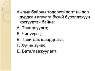 Ажлын байрны тодорхойлолт нь дор 
дурдсан агуулга бүхий бүрэлдэхүүн 
хэсгүүдтэй байна: 
А. Танилцуулга; 
Б. Чиг үүрэг; 
В. Тавигдах шаардлага; 
Г. Хүчин зүйлс; 
Д. Баталгаажуулалт. 
 