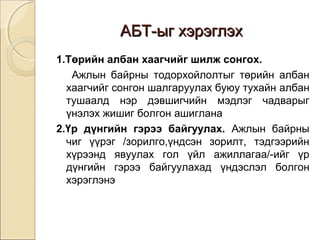 ААББТТ--ыыгг ххээррээггллээхх 
1.Төрийн албан хаагчийг шилж сонгох. 
Ажлын байрны тодорхойлолтыг төрийн албан 
хаагчийг сонгон шалгаруулах буюу тухайн албан 
тушаалд нэр дэвшигчийн мэдлэг чадварыг 
үнэлэх жишиг болгон ашиглана 
2.Үр дүнгийн гэрээ байгуулах. Ажлын байрны 
чиг үүрэг /зорилго,үндсэн зорилт, тэдгээрийн 
хүрээнд явуулах гол үйл ажиллагаа/-ийг үр 
дүнгийн гэрээ байгуулахад үндэслэл болгон 
хэрэглэнэ 
 