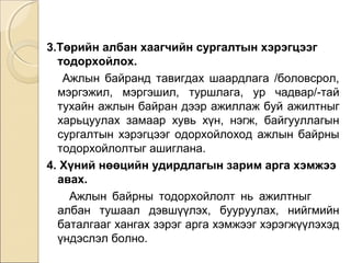 3.Төрийн албан хаагчийн сургалтын хэрэгцээг 
тодорхойлох. 
Ажлын байранд тавигдах шаардлага /боловсрол, 
мэргэжил, мэргэшил, туршлага, ур чадвар/-тай 
тухайн ажлын байран дээр ажиллаж буй ажилтныг 
харьцуулах замаар хувь хүн, нэгж, байгууллагын 
сургалтын хэрэгцээг одорхойлоход ажлын байрны 
тодорхойлолтыг ашиглана. 
4. Хүний нөөцийн удирдлагын зарим арга хэмжээ 
авах. 
Ажлын байрны тодорхойлолт нь ажилтныг 
албан тушаал дэвшүүлэх, бууруулах, нийгмийн 
баталгааг хангах зэрэг арга хэмжээг хэрэгжүүлэхэд 
үндэслэл болно. 
 
