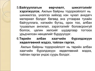 5.Байгууллагын өөрчлөлт, шинэтгэлийг 
хэрэгжүүлэх. Ажлын байрны тодорхойлолт нь 
шинжилгээ, үнэлгээ хийхэд нэн чухал анхдагч 
материал болдог бөгөөд энэ утгаараа тухайн 
байгууллага, нэгжийн бүтэц, орон тоо, албан 
тушаалын ангилал, зэрэглэлийг боловсронгуй 
болгох, цалин хөлсийг шударгаар тогтоох 
урьдчилсан нөхцөлийг бүрдүүлдэг. 
6.Төрийн албан хаагчийн бүрэлдэхүүн 
хөдөлгөөний мэдээ, тайлан гаргах. 
Ажлын байрны тодорхойлолт нь төрийн албан 
хаагчийн бүрэлдэхүүн хөдөлгөөний мэдээ, 
тайлан гаргах үндэс суурь болдог. 
 