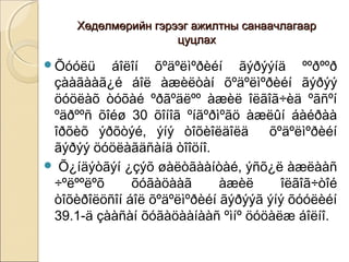 Хөдөлмөрийн гэрээг аажжииллттнныы ссааннааааччллааггаааарр 
ццууццллаахх 
Õóóëü áîëîí õºäºëìºðèéí ãýðýýíä ººðººð 
çààãààã¿é áîë àæèëòàí õºäºëìºðèéí ãýðýý 
öóöëàõ òóõàé ºðãºäëºº àæèë îëãîã÷èä ºãñºí 
ºäðººñ õîéø 30 õîíîã ºíãºðìºãö àæëûí áàéðàà 
îðõèõ ýðõòýé, ýíý òîõèîëäîëä õºäºëìºðèéí 
ãýðýý öóöëàãäñàíä òîîöíî. 
 Õ¿íäýòãýí ¿çýõ øàëòãààíòàé, ýñõ¿ë àæëààñ 
÷ºëººëºõ õóãàöààã àæèë îëãîã÷òîé 
òîõèðîëöñîí áîë õºäºëìºðèéí ãýðýýã ýíý õóóëèéí 
39.1-ä çààñàí õóãàöààíààñ ºìíº öóöàëæ áîëíî. 
 
