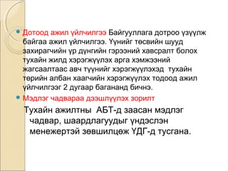 Дотоод ажил үйлчилгээ Байгууллага дотроо үзүүлж 
байгаа ажил үйлчилгээ. Үүнийг төсвийн шууд 
захирагчийн үр дүнгийн гэрээний хавсралт болох 
тухайн жилд хэрэгжүүлэх арга хэмжээний 
жагсаалтаас авч түүнийг хэрэгжүүлэхэд тухайн 
төрийн албан хаагчийн хэрэгжүүлэх тодоод ажил 
үйлчилгээг 2 дугаар багананд бичнэ. 
Мэдлэг чадвараа дээшлүүлэх зорилт 
Тухайн ажилтны АБТ-д заасан мэдлэг 
чадвар, шаардлагуудыг үндэслэн 
менежертэй зөвшилцөж ҮДГ-д тусгана. 
 