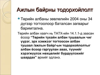 Ажлын ббааййррнныы ттооддооррххооййллооллтт 
Төрийн албаны зөвлөлийн 2004 оны 34 
дүгээр тогтоолоор баталсан загварыг 
баримтална. 
Төрийн албан хаагч нь ТАТХ-ийн 14.1.1-д заасан 
ёсоор “Төрийн тухайн албан тушаалын чиг 
үүрэг, эрх хэмжээг тогтоосон албан 
тушаал /ажлын байр/-ын тодорхойлолтыг 
албан ёсоор гаргуулан авах, түүнийг 
хэрэгжүүлэх нөхцөлийг бүрдүүлэхийг 
шаардах” эрхийг эдлэнэ. 
 