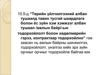 10.5-д “Төрийн үйлчилгээний албан 
тушаалд тавих тусгай шаардлага 
болон ёс зүйн хэм хэмжээг албан 
тушаал /ажлын байр/-ын 
тодорхойлолт болон хөдөлмөрийн 
гэрээ, контрактаар тодорхойлно” гэж 
заасан нь ажлын байрны шинжилгээ, 
тодорхойлолт, үнэлгээ хийх эрх зүйн 
орчныг орчныг тодорхойлж байгаа юм. 
 