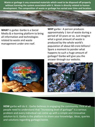 Waste or garbage is any unwanted materials which need to be disposed off properly without harming the system associated with it. Waste is directly related to human development. The composition of waste or garbage has varied over time and location. WHAT  is garbo: Garbo is a Social Media & e-learning platform to bring all information and technologies related to waste and waste management under one roof. WHY  garbo : A person produces approximately 1 ton of waste during a period of 10 years or so. Just imagine what a great amount of waste is produced by the whole world's population of about 60 crore billions! Spare a moment to ponder what happens to such a huge amount of garbage? Garbo will give you the answer through our website. HOW  garbo will do it : Garbo believes in engaging the community. First of all people need to understand that “increasing level of garbage” is a serious problem and every individual can come up with a simple and innovative solution to it. Garbo is the platform to share your knowledge, ideas, queries and solutions regarding garbage/waste. 