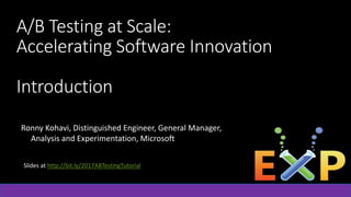 A/B Testing at Scale:
Accelerating Software Innovation
Introduction
Ronny Kohavi, Distinguished Engineer, General Manager,
Analysis and Experimentation, Microsoft
Slides at http://bit.ly/2017ABTestingTutorial
 