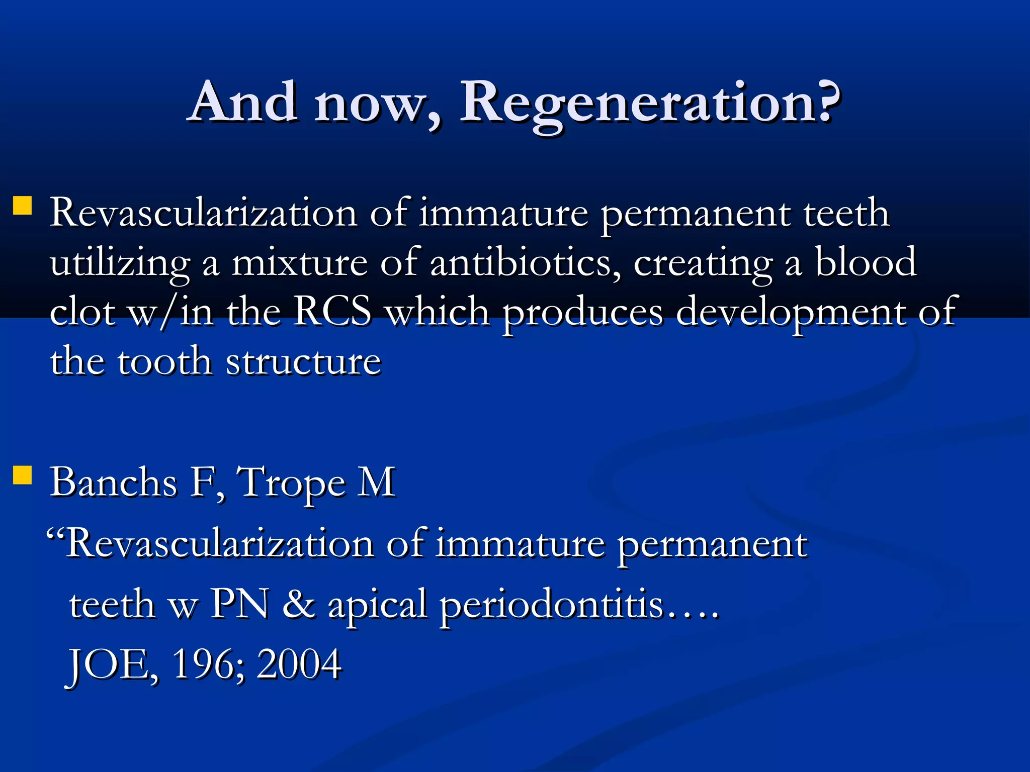 And now, Regeneration?


Revascularization of immature permanent teeth
utilizing a mixture of antibiotics, creating a blood
clot w/in the RCS which produces development of
the tooth structure



Banchs F, Trope M
“Revascularization of immature permanent
teeth w PN & apical periodontitis….
JOE, 196; 2004

 