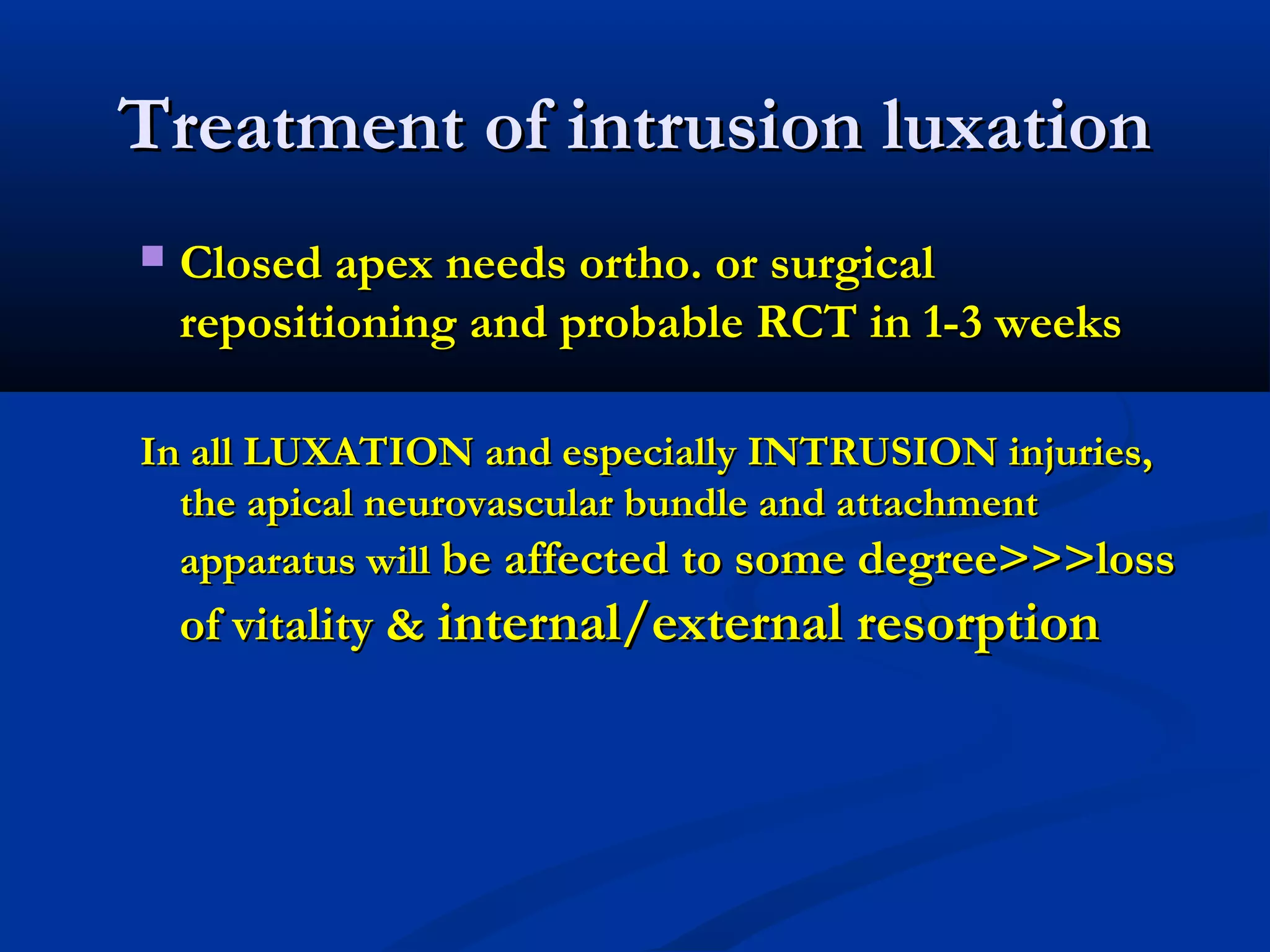 Treatment of intrusion luxation


Closed apex needs ortho. or surgical
repositioning and probable RCT in 1-3 weeks

In all LUXATION and especially INTRUSION injuries,
the apical neurovascular bundle and attachment
apparatus will be affected to some degree>>>loss

of vitality & internal/external resorption

 