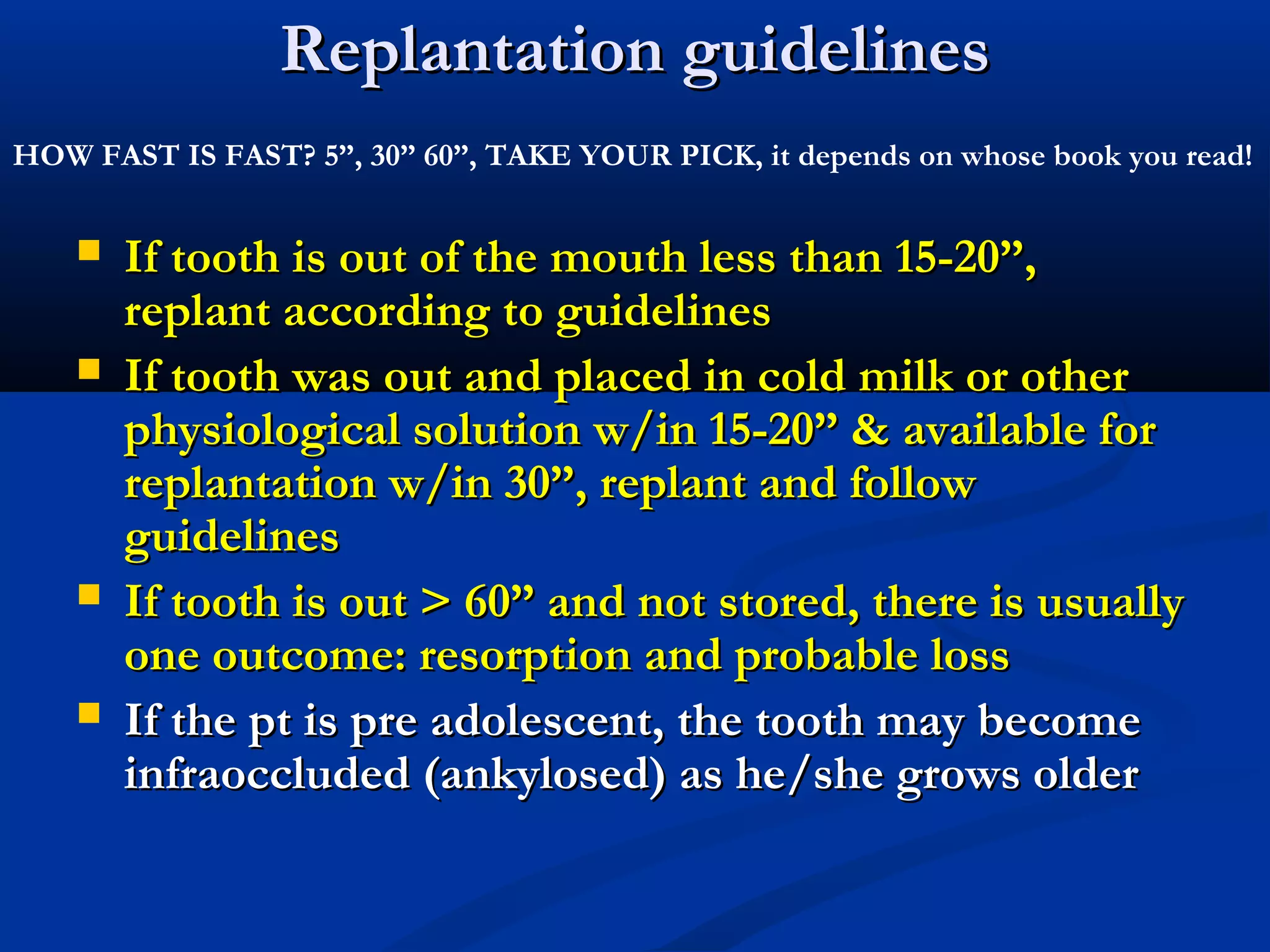 Replantation guidelines
HOW FAST IS FAST? 5”, 30” 60”, TAKE YOUR PICK, it depends on whose book you read!







If tooth is out of the mouth less than 15-20”,
replant according to guidelines
If tooth was out and placed in cold milk or other
physiological solution w/in 15-20” & available for
replantation w/in 30”, replant and follow
guidelines
If tooth is out > 60” and not stored, there is usually
one outcome: resorption and probable loss
If the pt is pre adolescent, the tooth may become
infraoccluded (ankylosed) as he/she grows older

 