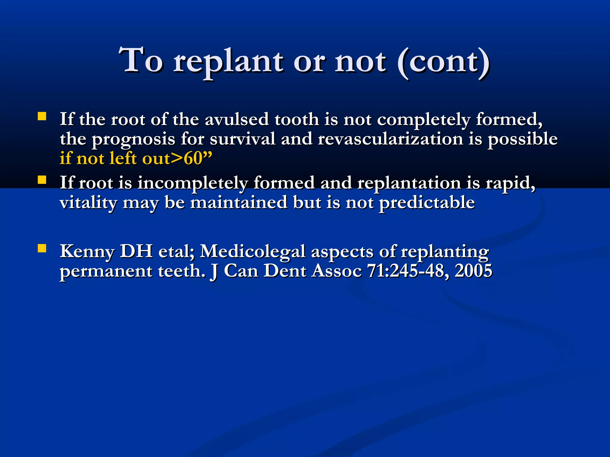 To replant or not (cont)






If the root of the avulsed tooth is not completely formed,
the prognosis for survival and revascularization is possible
if not left out>60”
If root is incompletely formed and replantation is rapid,
vitality may be maintained but is not predictable
Kenny DH etal; Medicolegal aspects of replanting
permanent teeth. J Can Dent Assoc 71:245-48, 2005

 