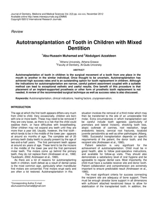 Journal of Dentistry, Medicine and Medical Sciences Vol. 2(2) pp. xxx-xxx, November 2012
Available online http://www.interesjournals.org/JDMMS
Copyright ©2012 International Research Journals




Review


    Autotransplantation of Tooth in Children with Mixed
                         Dentition
                             1
                                 Abu-Hussein Muhamad and 2Abdulgani Azzaldeen
                                               1
                                              Athens University, Athens-Greece
                                           2
                                            Faculty of Dentistry, Al-Quds University
                                                           ABSTRACT

    Autotransplantation of tooth in children is the surgical movement of a tooth from one place in the
    mouth to another in the similar individual. Once thought to be uncertain, Autotransplantation has
    achieved high success rates and is an outstanding option for tooth replacement in children. Although
    the indications for autotransplantation are narrow, careful patient assortment coupled with a suitable
    method can lead to exceptional esthetic and useful results. One benefit of this procedure is that
    placement of an implant-supported prosthesis or other form of prosthetic tooth replacement is not
    needed. A review of the recommended surgical technique as well as success rates is also discussed.

    Keywords: Autotransplantation, clinical indications, healing factors ,cryopreservation.


INTRODUCTION

The age at which the first tooth appears differs very much         situation involves the removal of a third molar which may
from child to child. Very occasionally, children are born          then be transferred to the site of an unrestorable first
with one or more teeth. These may need to be removed if            molar. Extra circumstances in which transplantation can
they are very loose, as there is a risk that the child could       be careful include tooth agenesis (particularly of
swallow them, or have difficulties with breastfeeding.             premolars and lateral incisors), shocking tooth loss,
Other children may not expand any teeth until they are             atopic outbreak of canines, root resorption, large
more than a year old. Usually, however, the first tooth -          endodontic lesions, cervical root fractures, localized
which tends to be in the middle of the lower jaw - appears         juvenile periodontitis as well as other pathologies (Alberg,
at around six months of age. The complete set of 20                1999). Successful transplantation depends on specific
primary teeth (baby teeth) is usually present by the age of        requirements of the patient, the donor tooth, and the
two-and-a-half years. The first permanent teeth appear             recipient site (Andreasen et al., 1990).
at around six years of age. These tend to be the incisors              Patient selection is very significant for the
in the middle of the lower jaw and the first permanent             achievement of autotransplantation. Child must be in
molar teeth. The molars come up behind the primary                 good health, able to follow post-operative instructions,
teeth, they do not replace them (Andreasen et al., 1990;           and available for follow-up visits. They should also
Tsukiboshi, 2002; Andreasen et al., 1990).                         demonstrate a satisfactory level of oral hygiene and be
    As there are a lot of reasons for autotransplanting            agreeable to regular dental care. Most importantly, the
teeth in children, tooth defeat as a result of dental caries       child must have a suitable receiver site and donor tooth.
is the most common sign, particularly when mandibular              Patient collaboration and comprehension are extremely
first molars are concerned. First molars erupt early and           important to ensure predictable result (Andreasen et al.,
are often a lot restored. Autotransplantation in this              1990).
                                                                       The most significant criteria for success connecting
                                                                   the recipient site are adequacy of bone support. There
                                                                   must be enough alveolar bone support in all dimensions
*Corresponding Author E-mail:                                      with sufficient attached keratinized tissue to allow for
abuhusseinmuhamad@gmail.com                                        stabilization of the transplanted tooth. In addition, the
 