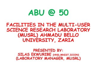 ABU @ 50
FACILITIES IN THE MULTI-USER
SCIENCE RESEARCH LABORATORY
    (MUSRL) AHMADU BELLO
      UNIVERSITY, ZARIA

           PRESENTED BY:
    SILAS EKWURIBE (HND,MNIST,ICCON)
   (LABORATORY MANAGER, MUSRL)
 