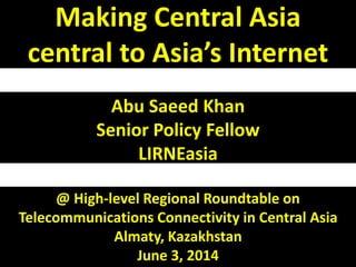 Making Central Asia 
central to Asia’s Internet 
Abu Saeed Khan 
Senior Policy Fellow 
LIRNEasia 
@ High-level Regional Roundtable on 
Telecommunications Connectivity in Central Asia 
Almaty, Kazakhstan 
June 3, 2014 
 