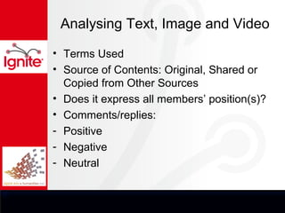 Analysing Text, Image and Video

• Terms Used
• Source of Contents: Original, Shared or
  Copied from Other Sources
• Does it express all members’ position(s)?
• Comments/replies:
- Positive
- Negative
- Neutral
 