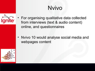 Nvivo
• For organising qualitative data collected
  from interviews (text & audio content)
  online, and questionnaires

• Nvivo 10 would analyse social media and
  webpages content
 