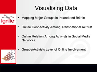 Visualising Data
• Mapping Major Groups in Ireland and Britain

• Online Connectivity Among Transnational Activist

• Online Relation Among Activists in Social Media
  Networks

• Groups/Activists Level of Online Involvement
 
