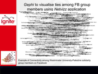 Gephi to visualise ties among FB group
      members using Netvizz application




Example of Connectivity among Westminster University-Palestine solidarity
group members on Facebook
 
