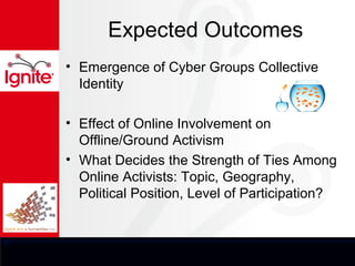 Expected Outcomes
• Emergence of Cyber Groups Collective
  Identity

• Effect of Online Involvement on
  Offline/Ground Activism
• What Decides the Strength of Ties Among
  Online Activists: Topic, Geography,
  Political Position, Level of Participation?
 
