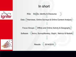 In short

       RQs    Bonds, Identity & Discourse


Data   Interviews, Online Surveys & Online Content Analysis



 Focus Groups     Offline and Online Activity & Geography

Software     Nvivo, SurveyMonkey, Gephi, Netvizz & NodeXl




               Results     2014/2015
 