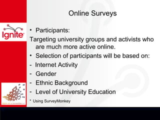 Online Surveys

• Participants:
Targeting university groups and activists who
  are much more active online.
• Selection of participants will be based on:
- Internet Activity
- Gender
- Ethnic Background
- Level of University Education
* Using SurveyMonkey
 