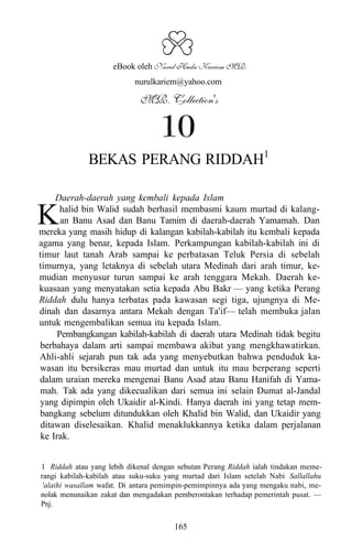 a
                     eBook oleh Nurul Huda Kariem MR.
                           nurulkariem@yahoo.com

                             MR. Collection's




              BEKAS PERANG RIDDAH1

     Daerah-daerah yang kembali kepada Islam

K      halid bin Walid sudah berhasil membasmi kaum murtad di kalang-
       an Banu Asad dan Banu Tamim di daerah-daerah Yamamah. Dan
mereka yang masih hidup di kalangan kabilah-kabilah itu kembali kepada
agama yang benar, kepada Islam. Perkampungan kabilah-kabilah ini di
timur laut tanah Arab sampai ke perbatasan Teluk Persia di sebelah
timurnya, yang letaknya di sebelah utara Medinah dari arah timur, ke-
mudian menyusur turun sampai ke arah tenggara Mekah. Daerah ke-
kuasaan yang menyatakan setia kepada Abu Bakr — yang ketika Perang
Riddah dulu hanya terbatas pada kawasan segi tiga, ujungnya di Me-
dinah dan dasarnya antara Mekah dengan Ta'if— telah membuka jalan
untuk mengembalikan semua itu kepada Islam.
      Pembangkangan kabilah-kabilah di daerah utara Medinah tidak begitu
berbahaya dalam arti sampai membawa akibat yang mengkhawatirkan.
Ahli-ahli sejarah pun tak ada yang menyebutkan bahwa penduduk ka-
wasan itu bersikeras mau murtad dan untuk itu mau berperang seperti
dalam uraian mereka mengenai Banu Asad atau Banu Hanifah di Yama-
mah. Tak ada yang dikecualikan dari semua ini selain Dumat al-Jandal
yang dipimpin oleh Ukaidir al-Kindi. Hanya daerah ini yang tetap mem-
bangkang sebelum ditundukkan oleh Khalid bin Walid, dan Ukaidir yang
 ditawan diselesaikan. Khalid menaklukkannya ketika dalam perjalanan
 ke Irak.


1 Riddah atau yang lebih dikenal dengan sebutan Perang Riddah ialah tindakan meme-
rangi kabilah-kabilah atau suku-suku yang murtad dari Islam setelah Nabi Sallallahu
 'alaihi wasallam wafat. Di antara pemimpin-pemimpinnya ada yang mengaku nabi, me-
nolak menunaikan zakat dan mengadakan pemberontakan terhadap pemerintah pusat. —
Pnj.

                                       165
 