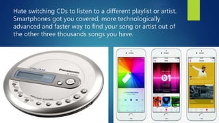 Hate switching CDs to listen to a different playlist or artist.
Smartphones got you covered, more technologically
advanced...