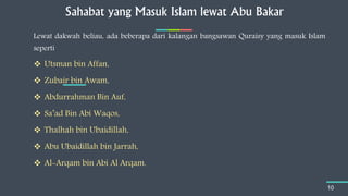 Sahabat yang Masuk Islam lewat Abu Bakar
10
Lewat dakwah beliau, ada beberapa dari kalangan bangsawan Quraisy yang masuk Islam
seperti
 Utsman bin Affan,
 Zubair bin Awam,
 Abdurrahman Bin Auf,
 Sa’ad Bin Abi Waqos,
 Thalhah bin Ubaidillah,
 Abu Ubaidillah bin Jarrah,
 Al-Arqam bin Abi Al Arqam.
 