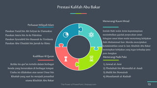 Prestasi Kalifah Abu Bakar
The Power of PowerPoint | thepopp.com 13
Setelah Nabi wafat, krisis kepemimpinan
menimbulkan gejolak perpecahan umat.
Sebagian umat Islam mulai menentang kebijakan
Nabi Muhammad Saw. Mereka menciptakan
ketidakstabilan umat Is-lam. Khalifah Abu Bakar
menetapkan kebijakan yang tegas terhadap para
pem-bangkan
Memerangi KaumMrtad
1) Aswad al-Ansi
2) Thulaihah bin Khuwailid al-Asadi
3) Malik bin Nuwairah
4) Musailamah al-Kadzab
MemerangiNabiPalsi
Ketika itu qur’an tertulis dalam berbagai
benda yang berserakan di berbagai tempat.
Usaha ini dilakukan atas saran Umar bin
Khattab yang saat itu menjadi penasihat
utama Khalifah Abu Bakar
KodifikasiAl Quran
Pasukan Yazid bin Abi Sofyan ke Damaskus
Pasukan Amru bin As ke Palestina
Pasukan Syurahbil bin Hasanah ke Yordania
Pasukan Abu Ubaidah bin Jarrah ke Hims.
Perluasan Wilayah Islam
 