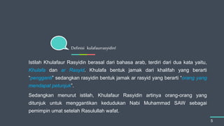 Istilah Khulafaur Rasyidin berasal dari bahasa arab, terdiri dari dua kata yaitu,
Khulafa dan ar Rasyid. Khulafa bentuk jamak dari khalifah yang berarti
“pengganti” sedangkan rasyidin bentuk jamak ar rasyid yang berarti “orang yang
mendapat petunjuk”.
Sedangkan menurut istilah, Khulafaur Rasyidin artinya orang-orang yang
ditunjuk untuk menggantikan kedudukan Nabi Muhammad SAW sebagai
pemimpin umat setelah Rasulullah wafat.
Definisi kulafaurrasyidin!
5
 