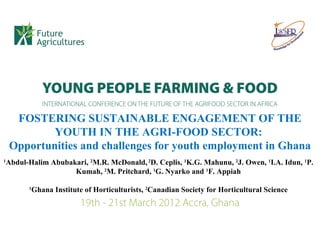 FOSTERING SUSTAINABLE ENGAGEMENT OF THE
            YOUTH IN THE AGRI-FOOD SECTOR:
    Opportunities and challenges for youth employment in Ghana
1
    Abdul-Halim Abubakari, 2M.R. McDonald, 2D. Ceplis, 1K.G. Mahunu, 2J. Owen, 1I.A. Idun, 1P.
                      Kumah, 2M. Pritchard, 1G. Nyarko and 1F. Appiah

          1
           Ghana Institute of Horticulturists, 2Canadian Society for Horticultural Science
 