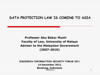 DATA PROTECTION LAW IS COMING TO ASIA




      Professor Abu Bakar Munir
    Faculty of Law, University of Malaya
    Adviser to the Malaysian Government
                 (2007-2010)



    INDONESIA INFORMATION SECURITY FORUM 2011
                14 December 2011
                Bandung, Indonesia
                     #IISF2011                  1
 