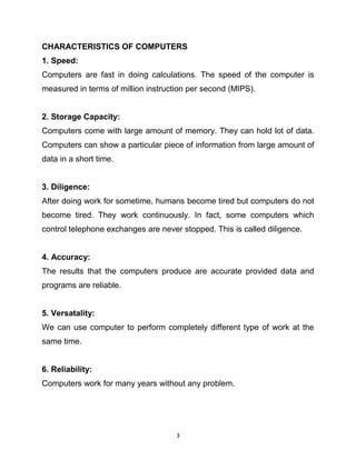 3
CHARACTERISTICS OF COMPUTERS
1. Speed:
Computers are fast in doing calculations. The speed of the computer is
measured in terms of million instruction per second (MIPS).
2. Storage Capacity:
Computers come with large amount of memory. They can hold lot of data.
Computers can show a particular piece of information from large amount of
data in a short time.
3. Diligence:
After doing work for sometime, humans become tired but computers do not
become tired. They work continuously. In fact, some computers which
control telephone exchanges are never stopped. This is called diligence.
4. Accuracy:
The results that the computers produce are accurate provided data and
programs are reliable.
5. Versatality:
We can use computer to perform completely different type of work at the
same time.
6. Reliability:
Computers work for many years without any problem.
 