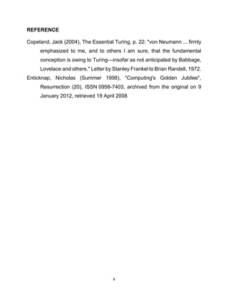 4
REFERENCE
Copeland, Jack (2004), The Essential Turing, p. 22: "von Neumann ... firmly
emphasized to me, and to others I am sure, that the fundamental
conception is owing to Turing—insofar as not anticipated by Babbage,
Lovelace and others." Letter by Stanley Frankel to Brian Randell, 1972.
Enticknap, Nicholas (Summer 1998), "Computing's Golden Jubilee",
Resurrection (20), ISSN 0958-7403, archived from the original on 9
January 2012, retrieved 19 April 2008
 